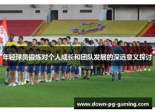 年轻球员锻炼对个人成长和团队发展的深远意义探讨 年轻球员锻炼对个人成长和团队发展的深远意义探讨