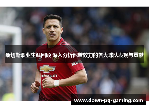 桑切斯职业生涯回顾 深入分析他曾效力的各大球队表现与贡献