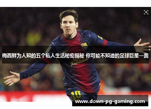 梅西鲜为人知的五个私人生活秘密揭秘 你可能不知道的足球巨星一面