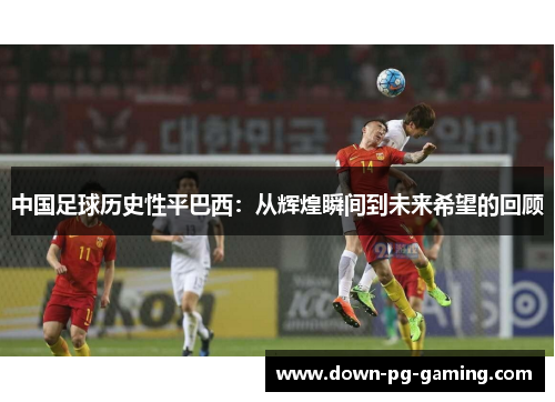 中国足球历史性平巴西:从辉煌瞬间到未来希望的回顾 中国足球历史性平巴西:从辉煌瞬间到未来希望的回顾