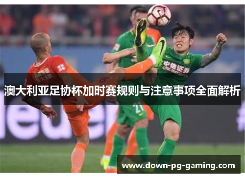 澳大利亚足协杯加时赛规则与注意事项全面解析 澳大利亚足协杯加时赛规则与注意事项全面解析