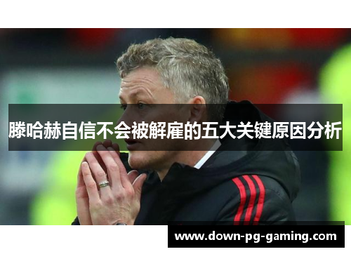 滕哈赫自信不会被解雇的五大关键原因分析 滕哈赫自信不会被解雇的五大关键原因分析