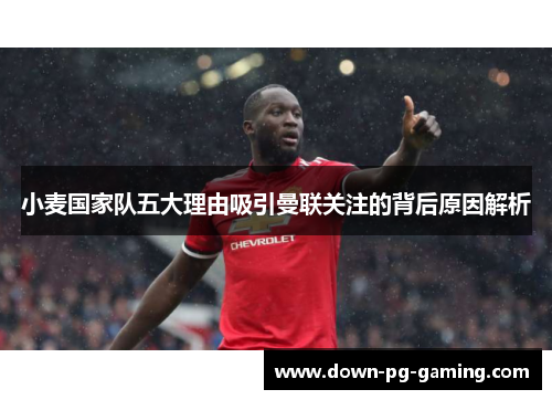 小麦国家队五大理由吸引曼联关注的背后原因解析 小麦国家队五大理由吸引曼联关注的背后原因解析