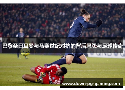 巴黎圣日耳曼与马赛世纪对抗的背后恩怨与足球传奇