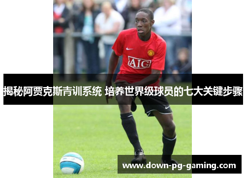 揭秘阿贾克斯青训系统 培养世界级球员的七大关键步骤