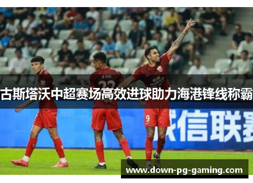 古斯塔沃中超赛场高效进球助力海港锋线称霸