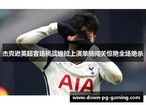 杰克逊英超客场挑战维拉上演单骑闯关惊艳全场绝杀 杰克逊英超客场挑战维拉上演单骑闯关惊艳全场绝杀