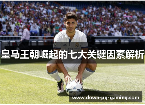 皇马王朝崛起的七大关键因素解析