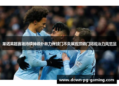 莱诺英超赛场持续神级扑救力保球门不失展现顶级门将统治力风范足