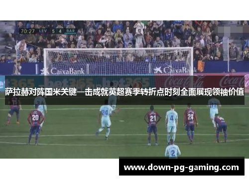 萨拉赫对阵国米关键一击成就英超赛季转折点时刻全面展现领袖价值