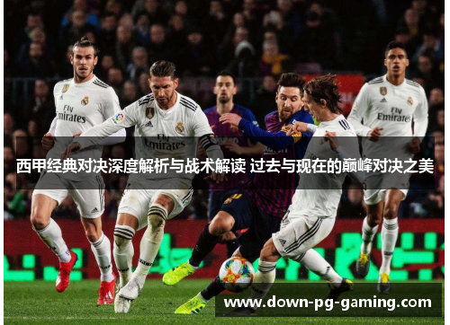 西甲经典对决深度解析与战术解读 过去与现在的巅峰对决之美
