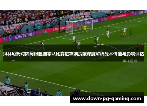 贝林厄姆对阵阿根廷国家队比赛进攻端贡献深度解析战术价值与影响评估
