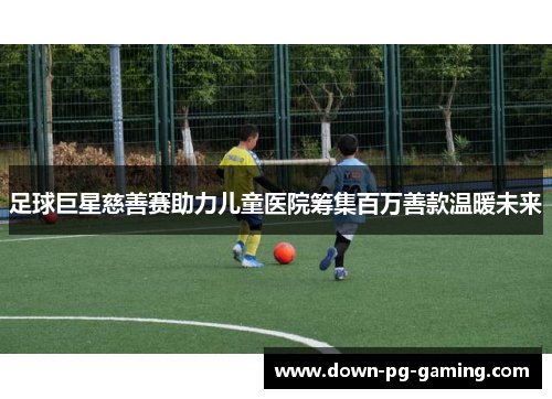 足球巨星慈善赛助力儿童医院筹集百万善款温暖未来