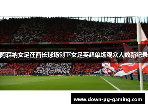阿森纳女足在酋长球场创下女足英超单场观众人数新纪录 阿森纳女足在酋长球场创下女足英超单场观众人数新纪录